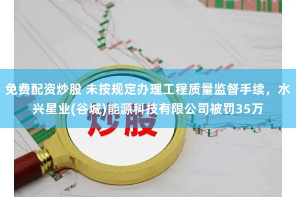 免费配资炒股 未按规定办理工程质量监督手续，水兴星业(谷城)能源科技有限公司被罚35万