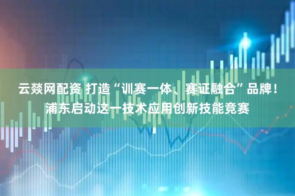 云燚网配资 打造“训赛一体、赛证融合”品牌！浦东启动这一技术应用创新技能竞赛
