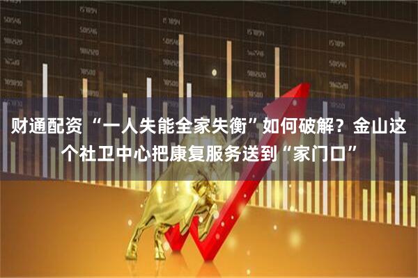 财通配资 “一人失能全家失衡”如何破解？金山这个社卫中心把康复服务送到“家门口”