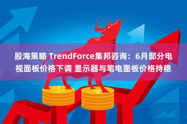 股海策略 TrendForce集邦咨询：6月部分电视面板价格下调 显示器与笔电面板价格持稳