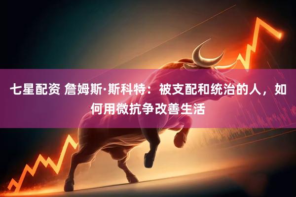 七星配资 詹姆斯·斯科特：被支配和统治的人，如何用微抗争改善生活