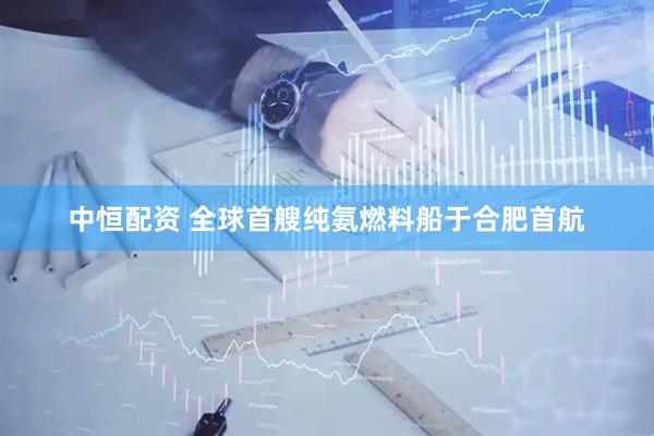 中恒配资 全球首艘纯氨燃料船于合肥首航