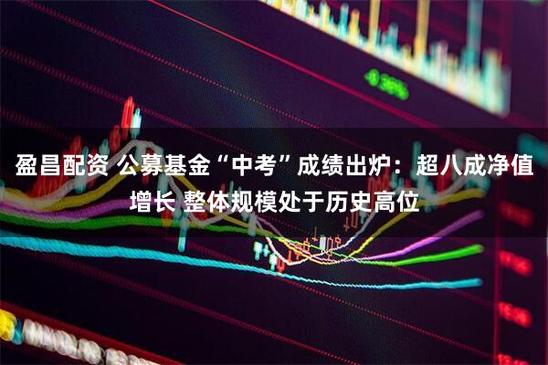 盈昌配资 公募基金“中考”成绩出炉：超八成净值增长 整体规模处于历史高位