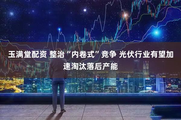 玉满堂配资 整治“内卷式”竞争 光伏行业有望加速淘汰落后产能