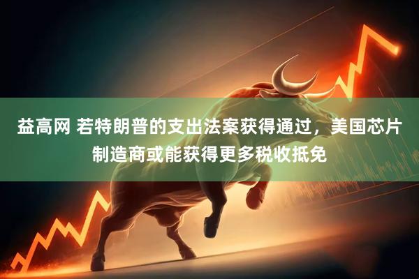 益高网 若特朗普的支出法案获得通过，美国芯片制造商或能获得更多税收抵免