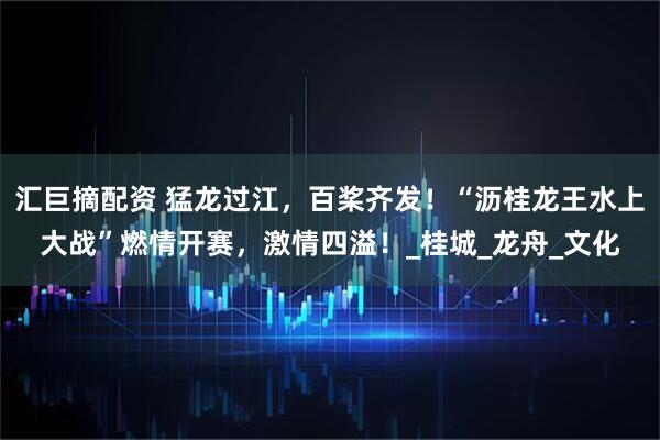 汇巨摘配资 猛龙过江，百桨齐发！“沥桂龙王水上大战”燃情开赛，激情四溢！_桂城_龙舟_文化