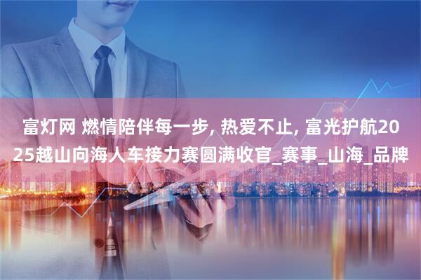 富灯网 燃情陪伴每一步, 热爱不止, 富光护航2025越山向海人车接力赛圆满收官_赛事_山海_品牌