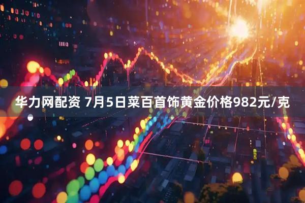华力网配资 7月5日菜百首饰黄金价格982元/克