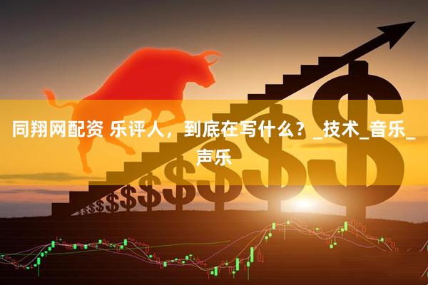 同翔网配资 乐评人，到底在写什么？_技术_音乐_声乐