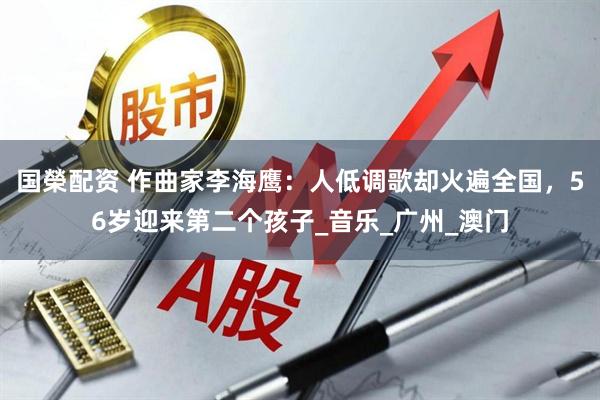 国榮配资 作曲家李海鹰：人低调歌却火遍全国，56岁迎来第二个孩子_音乐_广州_澳门