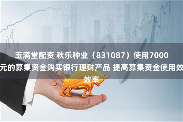 玉满堂配资 秋乐种业（831087）使用7000万元的募集资金购买银行理财产品 提高募集资金使用效率