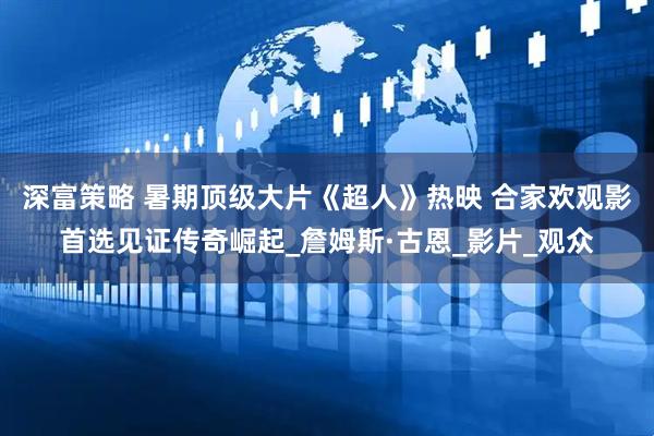 深富策略 暑期顶级大片《超人》热映 合家欢观影首选见证传奇崛起_詹姆斯·古恩_影片_观众
