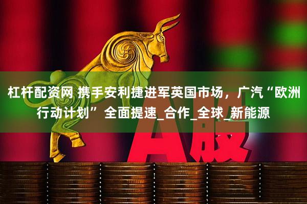 杠杆配资网 携手安利捷进军英国市场，广汽“欧洲行动计划” 全面提速_合作_全球_新能源