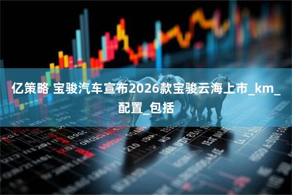 亿策略 宝骏汽车宣布2026款宝骏云海上市_km_配置_包括