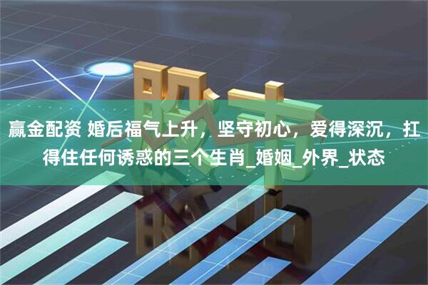 赢金配资 婚后福气上升，坚守初心，爱得深沉，扛得住任何诱惑的三个生肖_婚姻_外界_状态