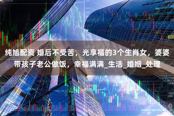 纯旭配资 婚后不受苦，光享福的3个生肖女，婆婆带孩子老公做饭，幸福满满_生活_婚姻_处理