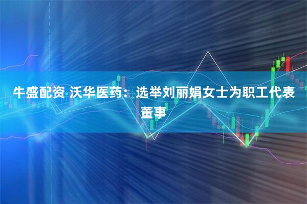 牛盛配资 沃华医药：选举刘丽娟女士为职工代表董事