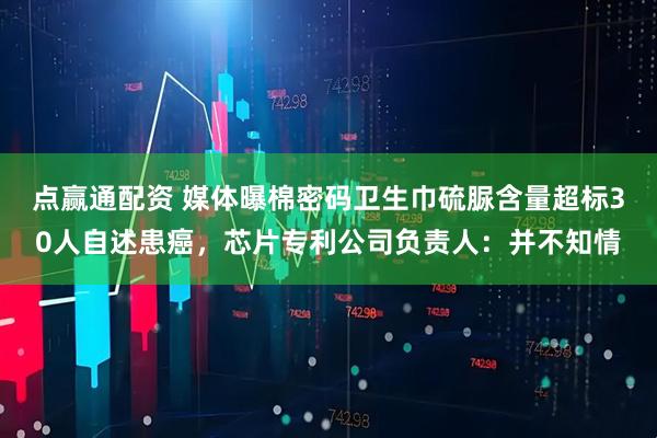 点赢通配资 媒体曝棉密码卫生巾硫脲含量超标30人自述患癌，芯片专利公司负责人：并不知情
