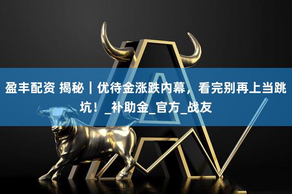 盈丰配资 揭秘｜优待金涨跌内幕，看完别再上当跳坑！_补助金_官方_战友