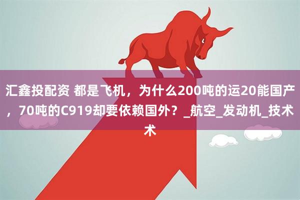 汇鑫投配资 都是飞机，为什么200吨的运20能国产，70吨的C919却要依赖国外？_航空_发动机_技术