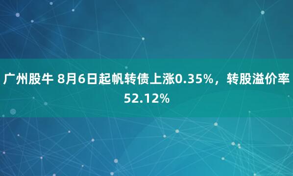 广州股牛 8月6日起帆转债上涨0.35%，转股溢价率52.12%