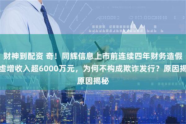 财神到配资 奇！同辉信息上市前连续四年财务造假，虚增收入超6000万元，为何不构成欺诈发行？原因揭秘