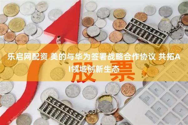 乐启网配资 美的与华为签署战略合作协议 共拓AI领域创新生态