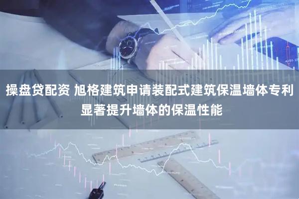 操盘贷配资 旭格建筑申请装配式建筑保温墙体专利 显著提升墙体的保温性能