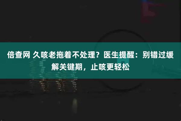 倍查网 久咳老拖着不处理?医生提醒:别错过缓解关键期,止咳更轻松