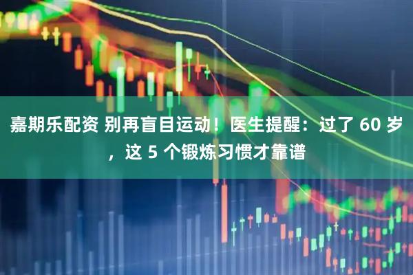 嘉期乐配资 别再盲目运动！医生提醒：过了 60 岁，这 5 个锻炼习惯才靠谱