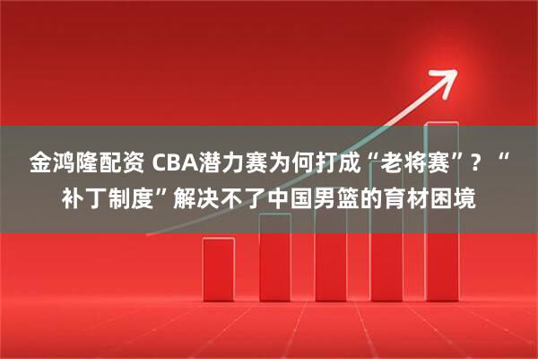 金鸿隆配资 CBA潜力赛为何打成“老将赛”？“补丁制度”解决不了中国男篮的育材困境