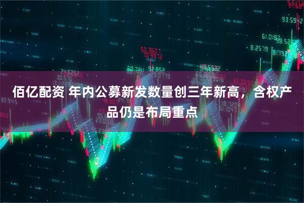 佰亿配资 年内公募新发数量创三年新高，含权产品仍是布局重点