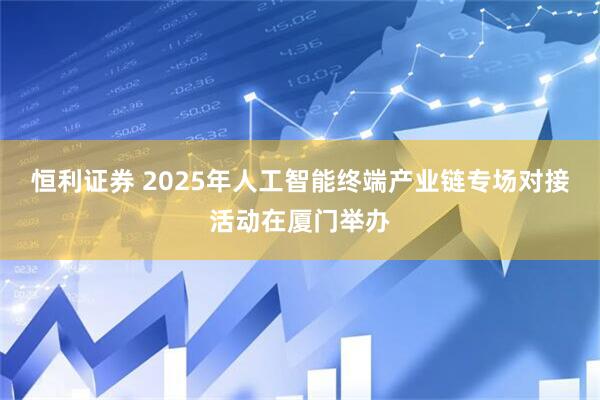 恒利证券 2025年人工智能终端产业链专场对接活动在厦门举办
