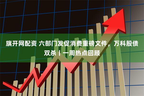 旗开网配资 六部门发促消费重磅文件,万科股债双杀丨一周热点回顾