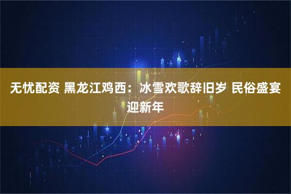 无忧配资 黑龙江鸡西：冰雪欢歌辞旧岁 民俗盛宴迎新年