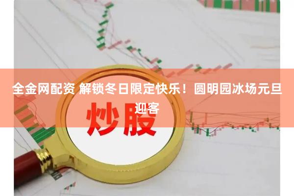 全金网配资 解锁冬日限定快乐！圆明园冰场元旦迎客