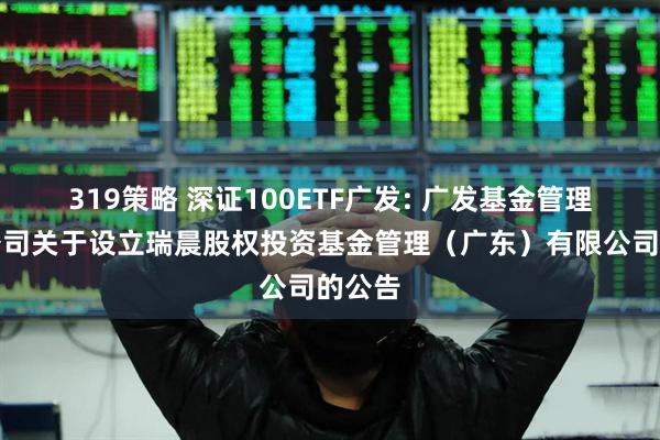 319策略 深证100ETF广发: 广发基金管理有限公司关于设立瑞晨股权投资基金管理（广东）有限公司的公告