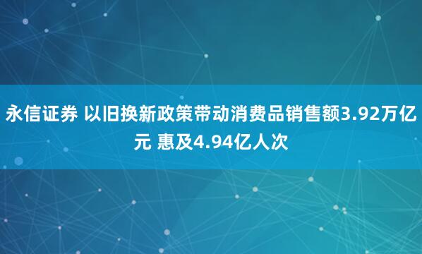 永信证券 以旧换新政策带动消费品销售额3.92万亿元 惠及4.94亿人次
