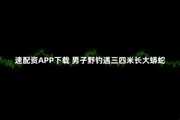 速配资APP下载 男子野钓遇三四米长大蟒蛇