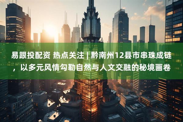 易跟投配资 热点关注 | 黔南州12县市串珠成链，以多元风情勾勒自然与人文交融的秘境画卷