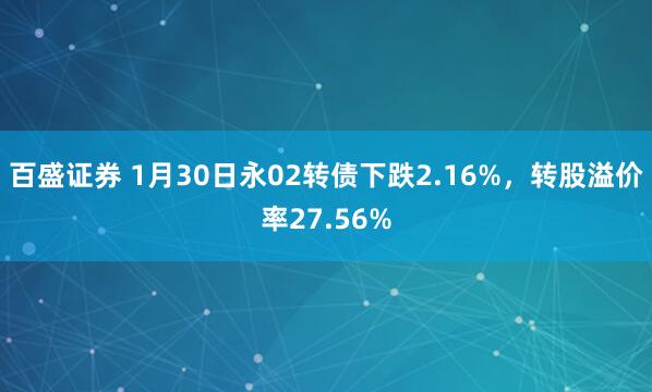 百盛证券 1月30日永02转债下跌2.16%，转股溢价率27.56%