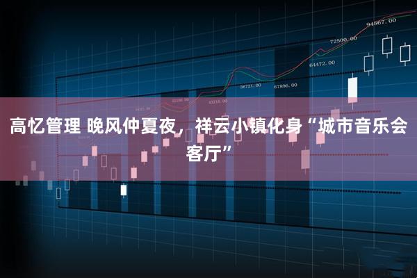 高忆管理 晚风仲夏夜，祥云小镇化身“城市音乐会客厅”